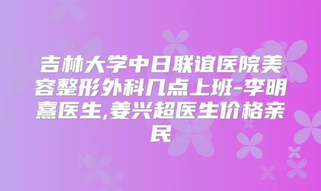 吉林大学中日联谊医院美容整形外科几点上班-李明熹医生,姜兴超医生价格亲民