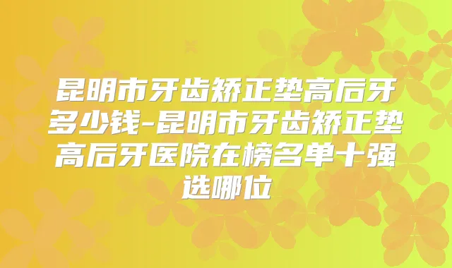 昆明市牙齿矫正垫高后牙多少钱-昆明市牙齿矫正垫高后牙医院在榜名单十强选哪位