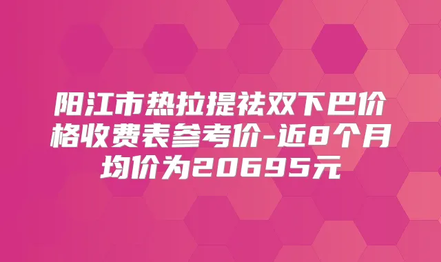 阳江市热拉提祛双下巴价格收费表参考价-近8个月均价为20695元