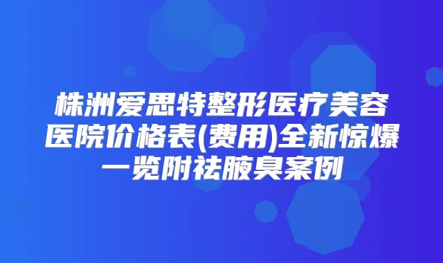 株洲爱思特整形医疗美容医院价格表(费用)全新惊爆一览附祛腋臭案例