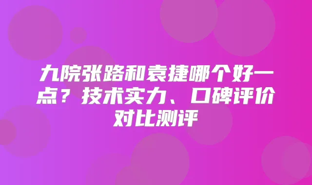九院张路和袁捷哪个好一点？技术实力、口碑评价对比测评
