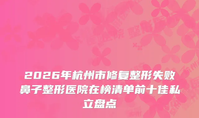 2026年杭州市修复整形失败鼻子整形医院在榜清单前十佳私立盘点