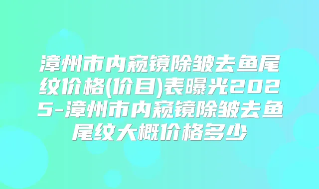 漳州市内窥镜除皱去鱼尾纹价格(价目)表曝光2025-漳州市内窥镜除皱去鱼尾纹大概价格多少