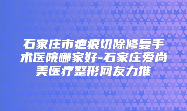 石家庄市疤痕切除修复手术医院哪家好-石家庄爱尚美医疗整形网友力推
