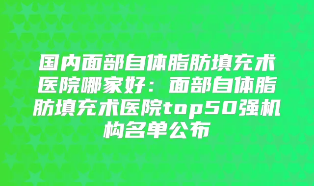 国内面部自体脂肪填充术医院哪家好:面部自体脂肪填充术医院top50强机构名单公布