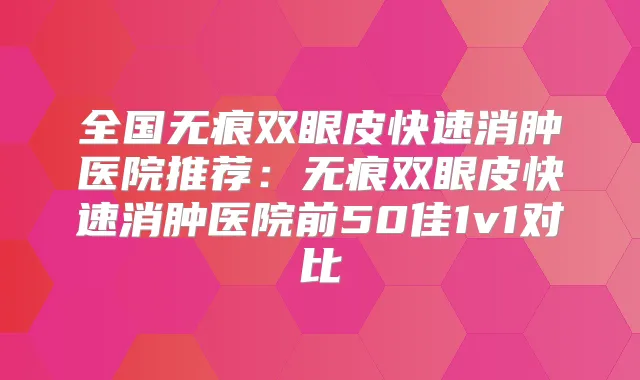 全国无痕双眼皮快速消肿医院推荐：无痕双眼皮快速消肿医院前50佳1v1对比