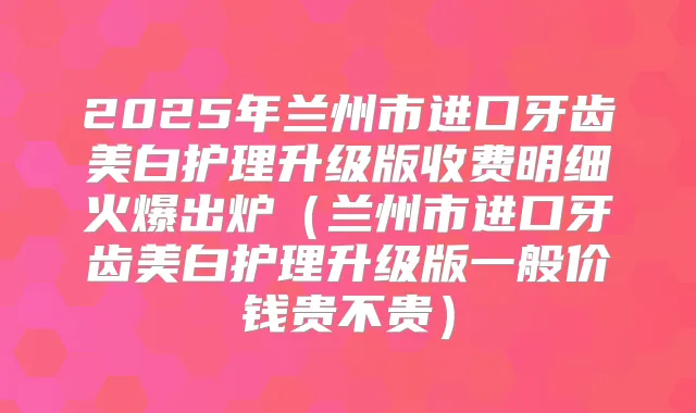 2025年兰州市进口牙齿美白护理升级版收费明细火爆出炉(兰州市进口牙齿美白护理升级版一般价钱贵不贵)