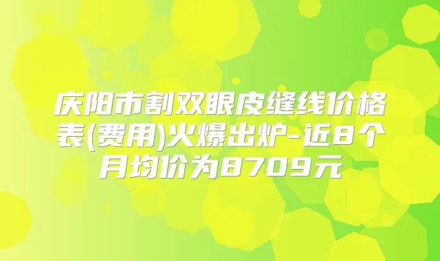 庆阳市割双眼皮缝线价格表(费用)火爆出炉-近8个月均价为8709元