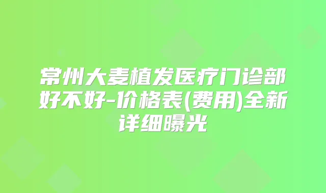 常州大麦植发医疗门诊部好不好-价格表(费用)全新详细曝光