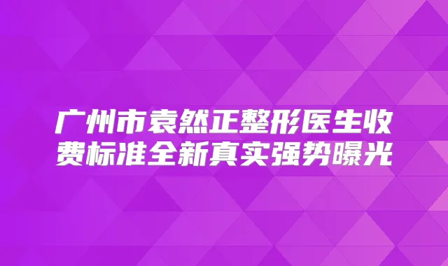 广州市袁然正整形医生收费标准全新真实强势曝光