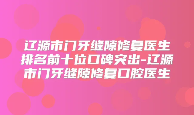 辽源市门牙缝隙修复医生排名前十位口碑突出-辽源市门牙缝隙修复口腔医生