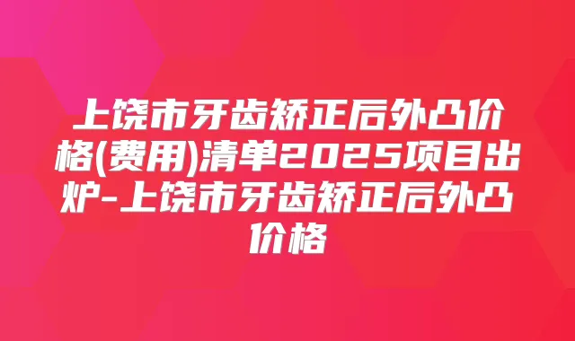 上饶市牙齿矫正后外凸价格(费用)清单2025项目出炉-上饶市牙齿矫正后外凸价格