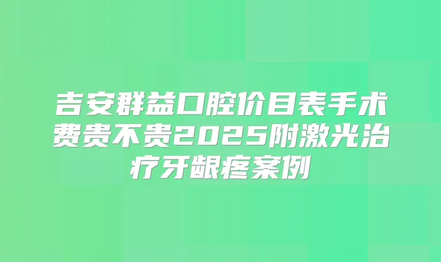 吉安群益口腔价目表手术费贵不贵2025附激光牙龈疼案例