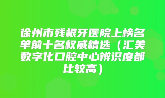 徐州市残根牙医院上榜名单前十名精选（汇美数字化口腔中心辨识度都比较高）