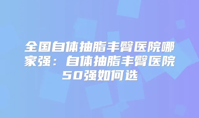 全国自体抽脂丰臀医院哪家强：自体抽脂丰臀医院50强如何选