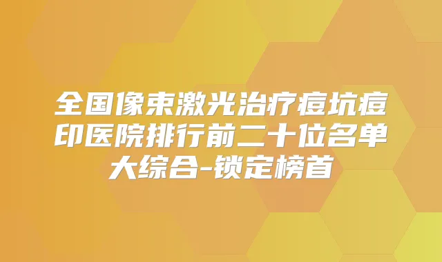 全国像束激光痘坑痘印医院排行前二十位名单大综合-锁定榜首