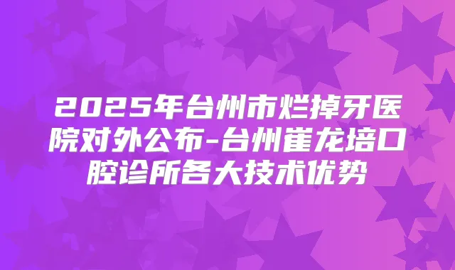 2025年台州市烂掉牙医院对外公布-台州崔龙培口腔诊所各大技术优势