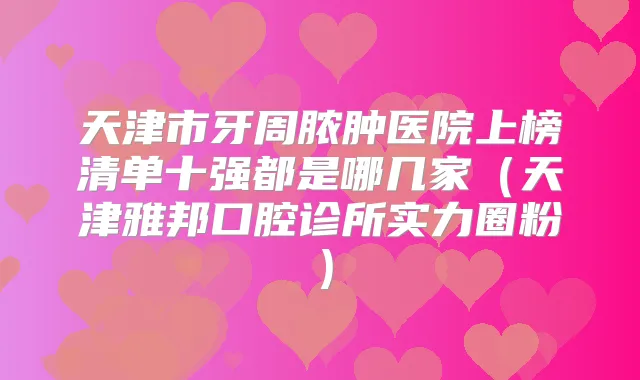 天津市牙周脓肿医院上榜清单十强都是哪几家（天津雅邦口腔诊所实力圈粉）
