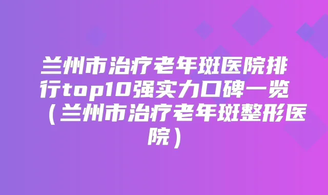 兰州市老年斑医院排行top10强实力口碑一览（兰州市老年斑整形医院）