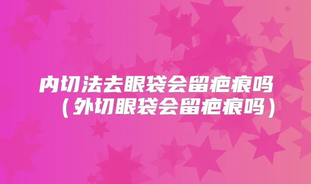 内切法去眼袋会留疤痕吗（外切眼袋会留疤痕吗）