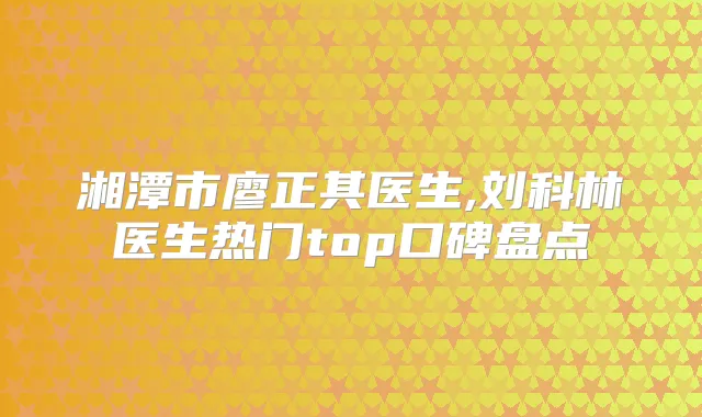 湘潭市廖正其医生,刘科林医生热门top口碑盘点