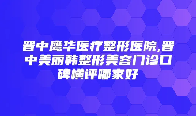 晋中鹰华医疗整形医院,晋中美丽韩整形美容门诊口碑横评哪家好