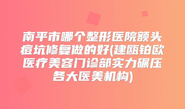 南平市哪个整形医院额头痘坑修复做的好(建瓯铂欧医疗美容门诊部实力碾压各大医美机构)