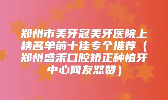 郑州市美牙冠美牙医院上榜名单前十佳专个推荐(郑州盛禾口腔矫正种植牙中心网友怒赞)