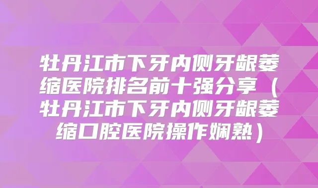 牡丹江市下牙内侧牙龈萎缩医院排名前十强分享（牡丹江市下牙内侧牙龈萎缩口腔医院操作娴熟）