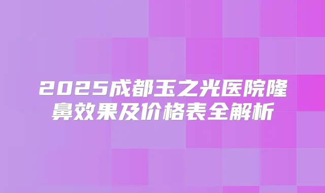 2025成都玉之光医院隆鼻效果及价格表全解析