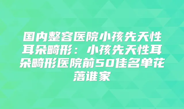 国内整容医院小孩先天性耳朵畸形:小孩先天性耳朵畸形医院前50佳名单花落谁家