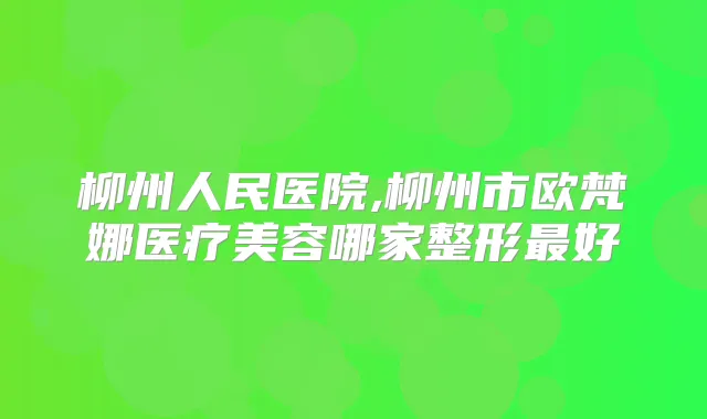 柳州人民医院,柳州市欧梵娜医疗美容哪家整形好