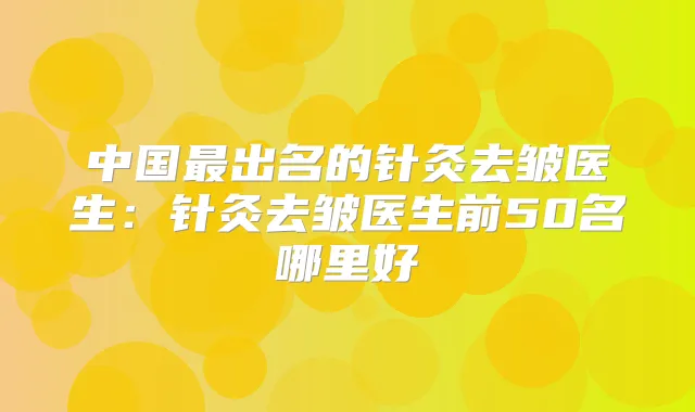 中国出名的针灸去皱医生：针灸去皱医生前50名哪里好