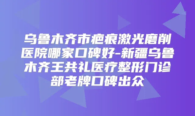 乌鲁木齐市疤痕激光磨削医院哪家口碑好-新疆乌鲁木齐王共礼医疗整形门诊部老牌口碑出众