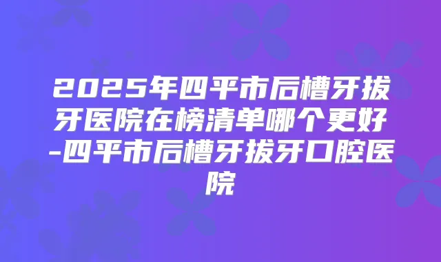 2025年四平市后槽牙拔牙医院在榜清单哪个更好-四平市后槽牙拔牙口腔医院