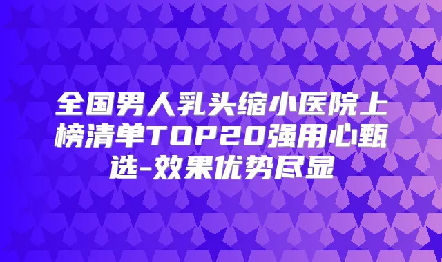 全国男人乳头缩小医院上榜清单TOP20强用心甄选-效果优势尽显