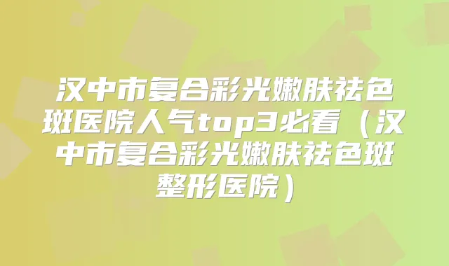 汉中市复合彩光嫩肤祛色斑医院人气top3必看（汉中市复合彩光嫩肤祛色斑整形医院）