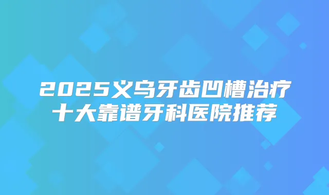 2025义乌牙齿凹槽十大靠谱牙科医院推荐