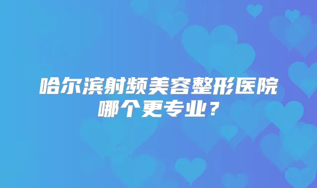 哈尔滨射频美容整形医院哪个更专业？