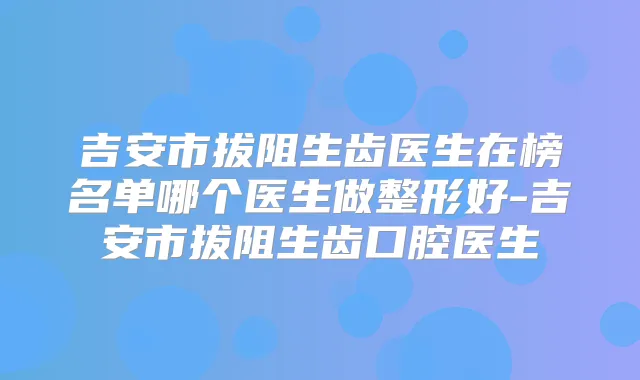 吉安市拔阻生齿医生在榜名单哪个医生做整形好-吉安市拔阻生齿口腔医生