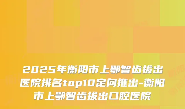 2025年衡阳市上鄂智齿拔出医院排名top10定向推出-衡阳市上鄂智齿拔出口腔医院