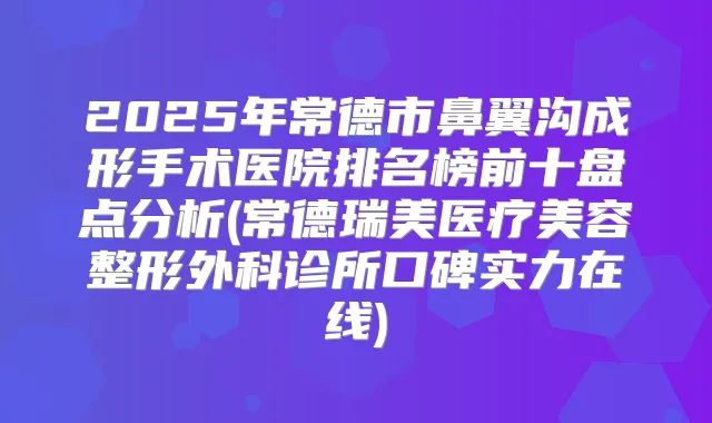2025年常德市鼻翼沟成形手术医院排名榜前十盘点分析(常德瑞美医疗美容整形外科诊所口碑实力在线)