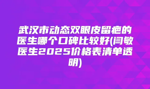 武汉市动态双眼皮留疤的医生哪个口碑比较好(闫敏医生2025价格表清单透明)