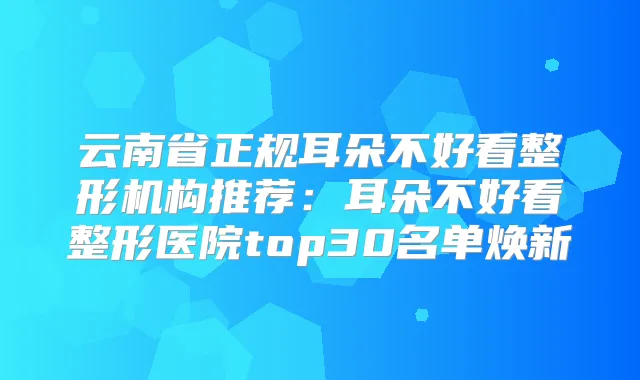 云南省正规耳朵不好看整形机构推荐:耳朵不好看整形医院top30名单焕新