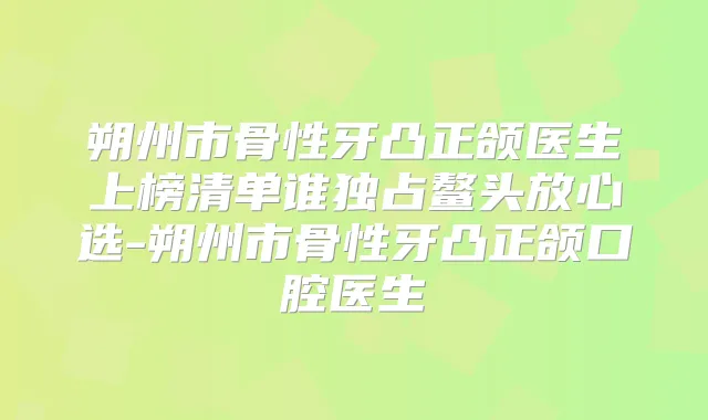 朔州市骨性牙凸正颌医生上榜清单谁独占鳌头放心选-朔州市骨性牙凸正颌口腔医生