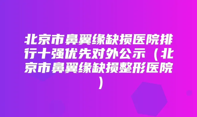 北京市鼻翼缘缺损医院排行十强优先对外公示（北京市鼻翼缘缺损整形医院）
