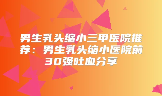 男生乳头缩小三甲医院推荐：男生乳头缩小医院前30强吐血分享