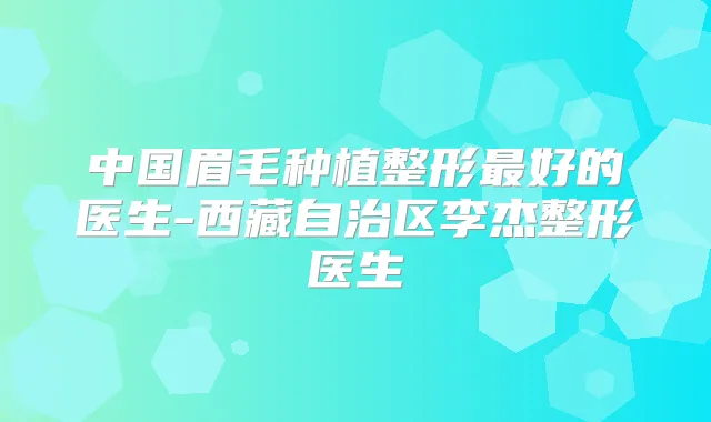 中国眉毛种植整形好的医生-西藏自治区李杰整形医生