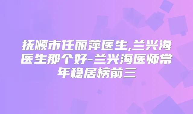 抚顺市任丽萍医生,兰兴海医生那个好-兰兴海医师常年稳居榜前三