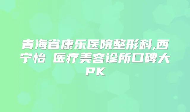 青海省康乐医院整形科,西宁怡嫚医疗美容诊所口碑大PK